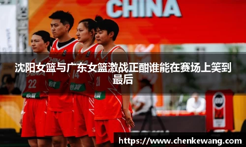 沈阳女篮与广东女篮激战正酣谁能在赛场上笑到最后